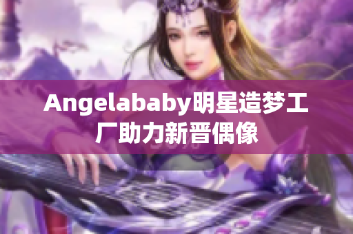 Angelababy明星造梦工厂助力新晋偶像