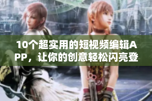 10个超实用的短视频编辑APP，让你的创意轻松闪亮登场！