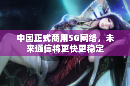 中国正式商用5G网络，未来通信将更快更稳定