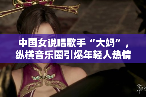 中国女说唱歌手“大妈”，纵横音乐圈引爆年轻人热情