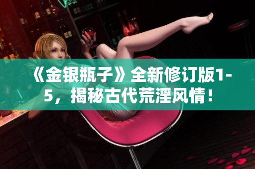 《金银瓶子》全新修订版1-5，揭秘古代荒淫风情！