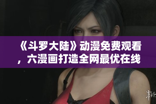 《斗罗大陆》动漫免费观看，六漫画打造全网最优在线阅读平台