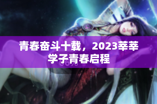 青春奋斗十载，2023莘莘学子青春启程
