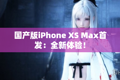 国产版iPhone XS Max首发：全新体验！