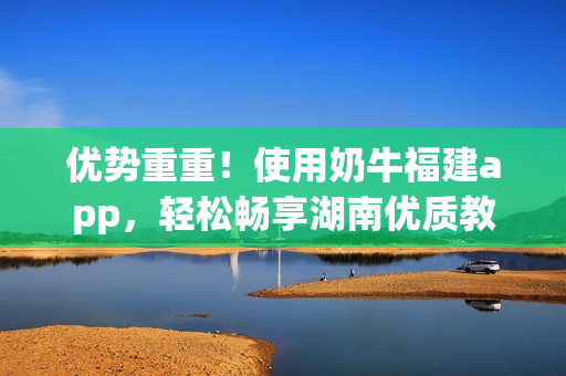 优势重重！使用奶牛福建app，轻松畅享湖南优质教育资源