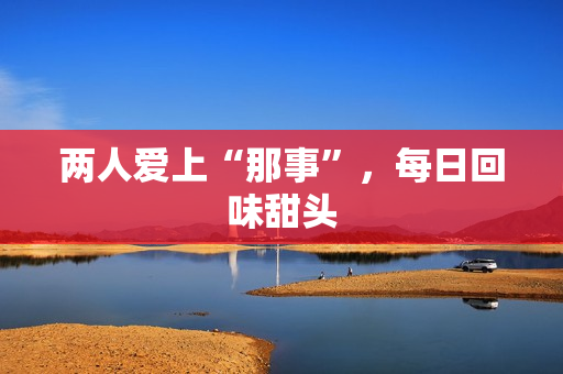 两人爱上“那事”，每日回味甜头