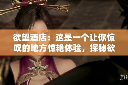 欲望酒店：这是一个让你惊叹的地方惊艳体验，探秘欲望酒店