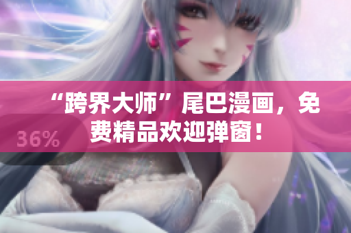 “跨界大师”尾巴漫画，免费精品欢迎弹窗！