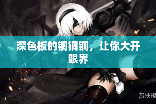 深色板的铜铜铜，让你大开眼界