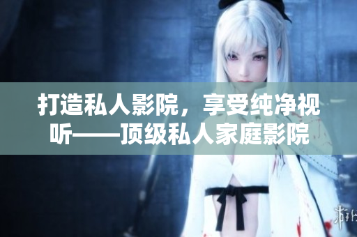 打造私人影院，享受纯净视听——顶级私人家庭影院