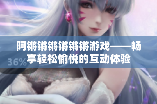 阿锵锵锵锵锵锵游戏——畅享轻松愉悦的互动体验
