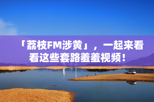 「荔枝FM涉黄」，一起来看看这些套路羞羞视频！