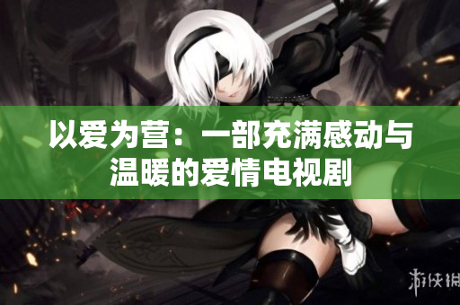 以爱为营：一部充满感动与温暖的爱情电视剧
