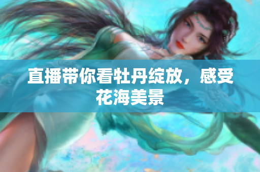 直播带你看牡丹绽放，感受花海美景