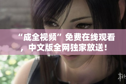 “成全视频”免费在线观看，中文版全网独家放送！