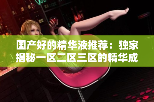 国产好的精华液推荐：独家揭秘一区二区三区的精华成分！