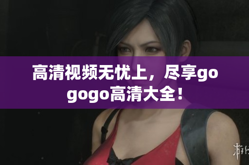 高清视频无忧上，尽享gogogo高清大全！