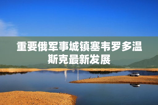 重要俄军事城镇塞韦罗多温斯克最新发展