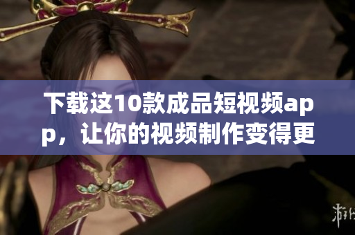 下载这10款成品短视频app，让你的视频制作变得更加简单易用