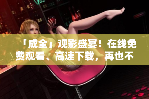 「成全」观影盛宴！在线免费观看、高速下载，再也不用担心流量了！