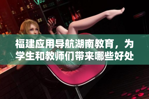 福建应用导航湖南教育，为学生和教师们带来哪些好处？