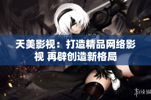 天美影视：打造精品网络影视 再辟创造新格局