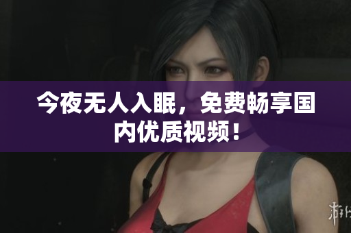 今夜无人入眠，免费畅享国内优质视频！