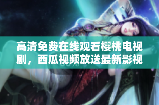 高清免费在线观看樱桃电视剧，西瓜视频放送最新影视大片