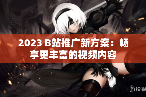 2023 B站推广新方案：畅享更丰富的视频内容