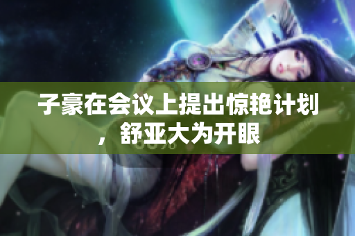 子豪在会议上提出惊艳计划，舒亚大为开眼