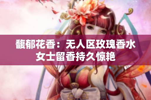 馥郁花香：无人区玫瑰香水女士留香持久惊艳