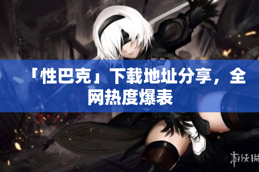 「性巴克」下载地址分享，全网热度爆表
