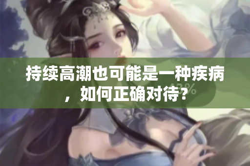 持续高潮也可能是一种疾病，如何正确对待？