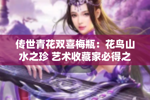 传世青花双喜梅瓶：花鸟山水之珍 艺术收藏家必得之品
