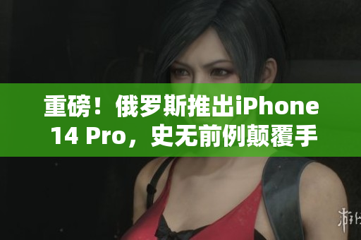 重磅！俄罗斯推出iPhone 14 Pro，史无前例颠覆手机市场！