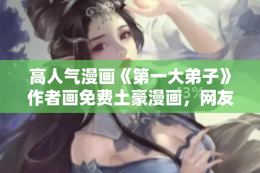 高人气漫画《第一大弟子》作者画免费土豪漫画，网友疯传！