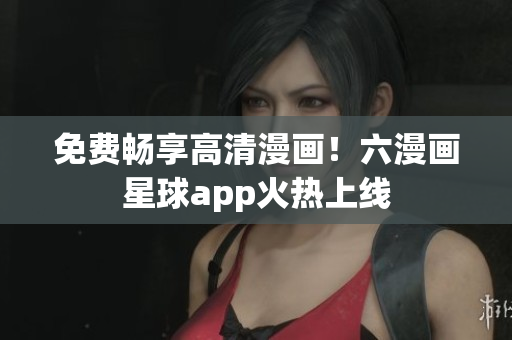 免费畅享高清漫画！六漫画星球app火热上线