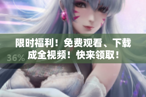 限时福利！免费观看、下载成全视频！快来领取！