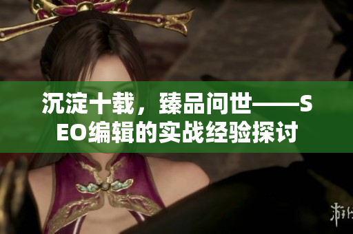 沉淀十载，臻品问世——SEO编辑的实战经验探讨