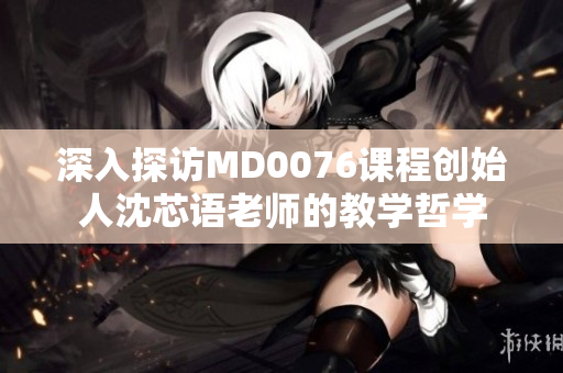 深入探访MD0076课程创始人沈芯语老师的教学哲学