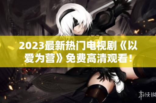 2023最新热门电视剧《以爱为营》免费高清观看！