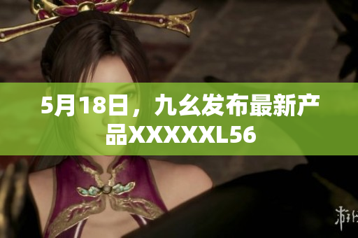 5月18日，九幺发布最新产品XXXXXL56