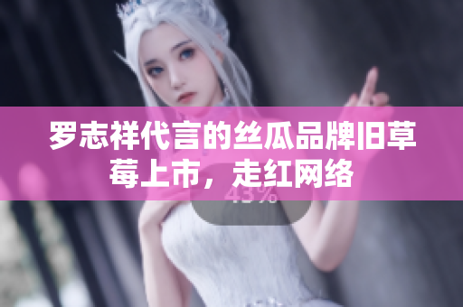 罗志祥代言的丝瓜品牌旧草莓上市，走红网络