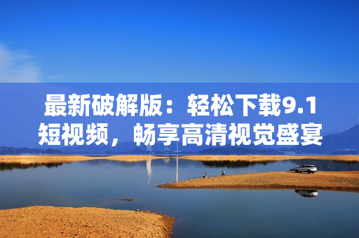 最新破解版：轻松下载9.1短视频，畅享高清视觉盛宴