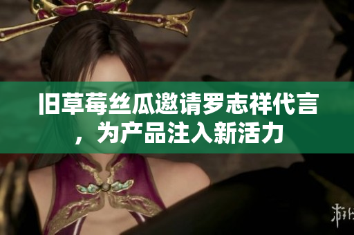 旧草莓丝瓜邀请罗志祥代言，为产品注入新活力
