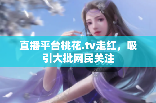 直播平台桃花.tv走红，吸引大批网民关注