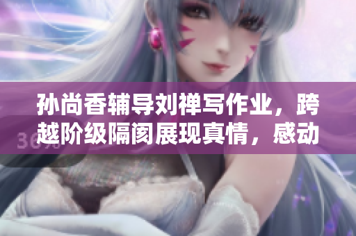 孙尚香辅导刘禅写作业，跨越阶级隔阂展现真情，感动众人
