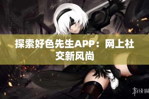 探索好色先生APP：网上社交新风尚