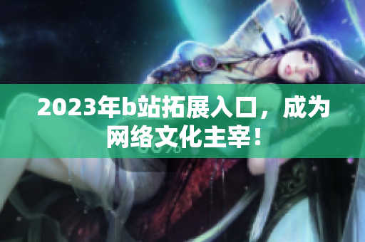 2023年b站拓展入口，成为网络文化主宰！