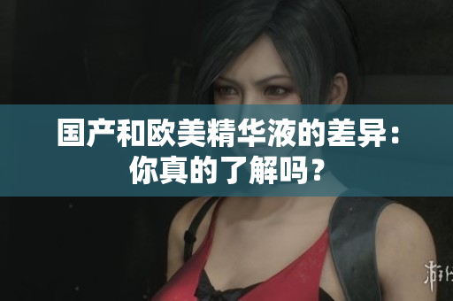 国产和欧美精华液的差异：你真的了解吗？